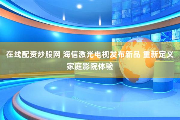 在线配资炒股网 海信激光电视发布新品 重新定义家庭影院体验