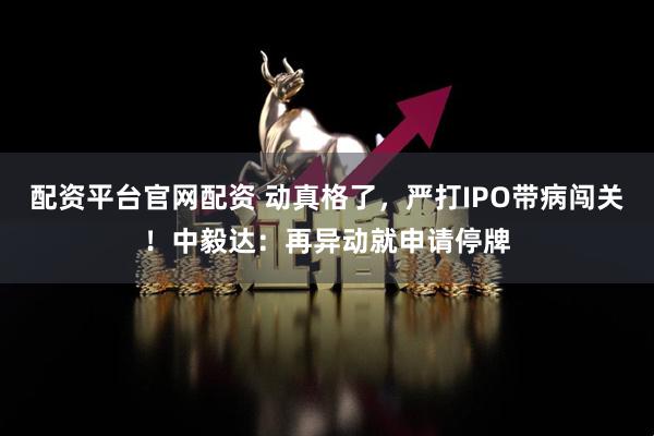 配资平台官网配资 动真格了，严打IPO带病闯关！中毅达：再异动就申请停牌