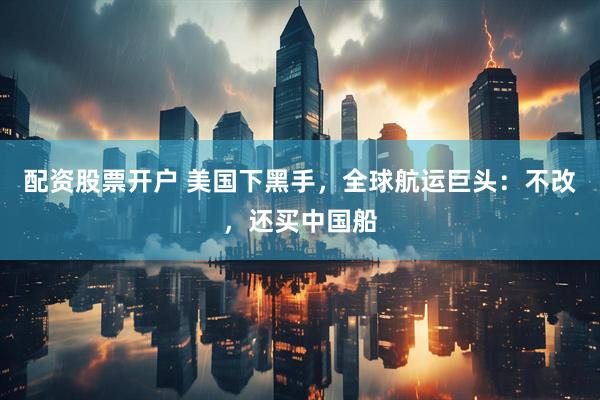 配资股票开户 美国下黑手，全球航运巨头：不改，还买中国船