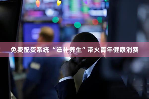 免费配资系统 “滋补养生”带火青年健康消费