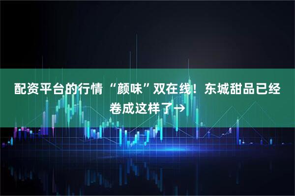 配资平台的行情 “颜味”双在线！东城甜品已经卷成这样了→