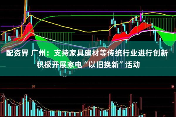 配资界 广州：支持家具建材等传统行业进行创新 积极开展家电“以旧换新”活动