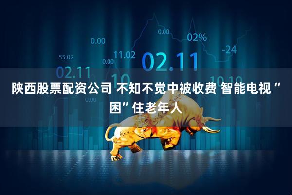 陕西股票配资公司 不知不觉中被收费 智能电视“困”住老年人